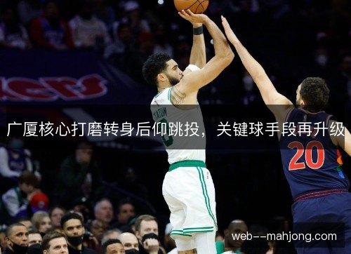 广厦核心打磨转身后仰跳投,关键球手段再升级 广厦核心打磨转身后仰跳投,关键球手段再升级